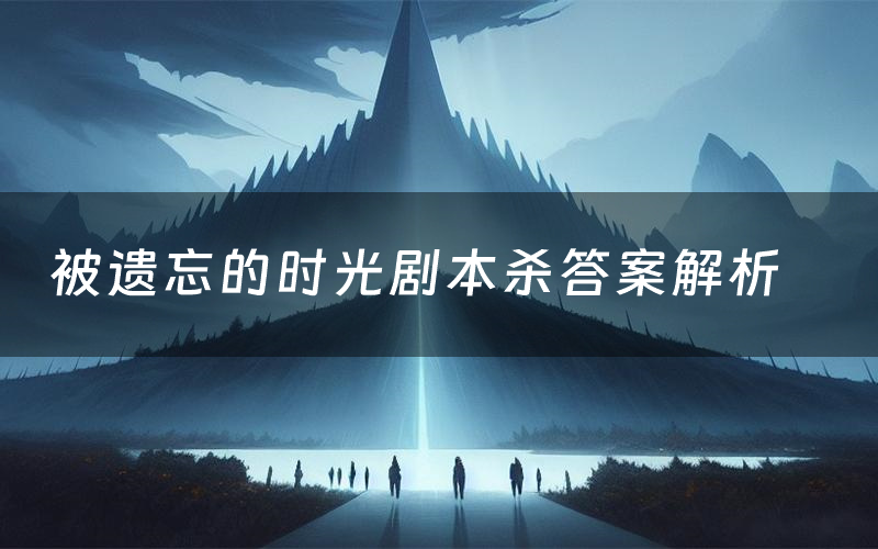 被遗忘的时光剧本杀答案解析（被遗忘的时光剧透故事复盘）